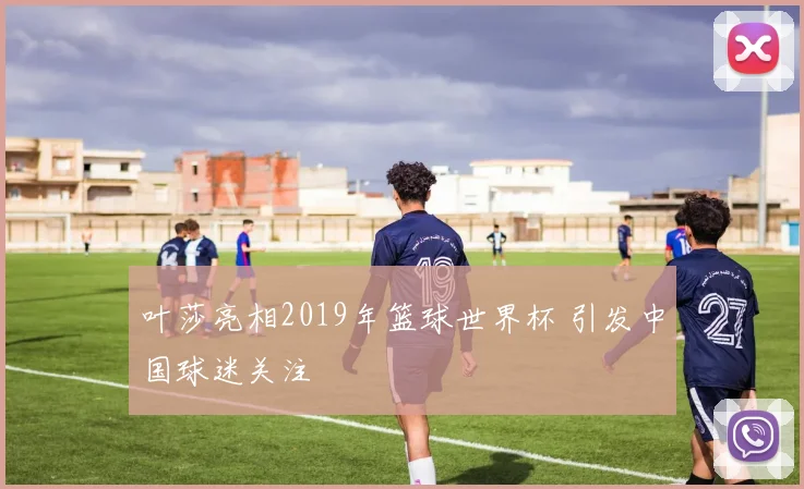 叶莎亮相2019年篮球世界杯 引发中国球迷关注