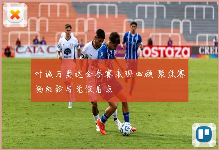 叶诚万奥运会参赛表现回顾 聚焦赛场经验与竞技看点