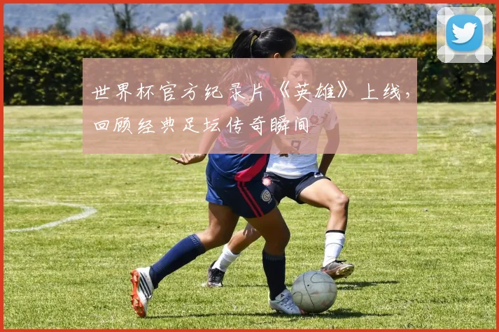 世界杯官方纪录片《英雄》上线,回顾经典足坛传奇瞬间