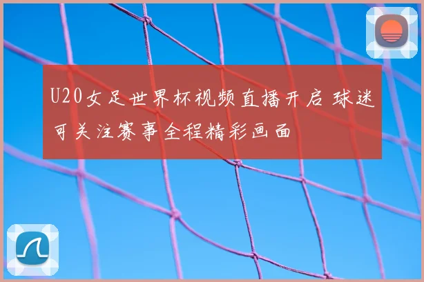 U20女足世界杯视频直播开启 球迷可关注赛事全程精彩画面