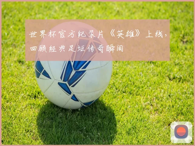 世界杯官方纪录片《英雄》上线,回顾经典足坛传奇瞬间