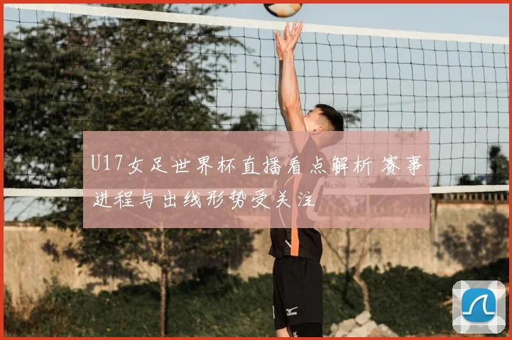 U17女足世界杯直播看点解析 赛事进程与出线形势受关注
