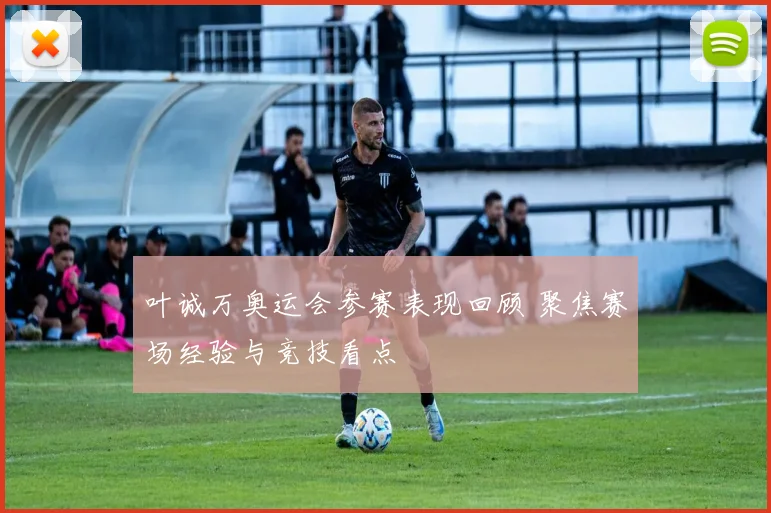 叶诚万奥运会参赛表现回顾 聚焦赛场经验与竞技看点