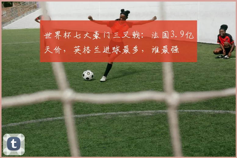 世界杯七大豪门三叉戟：法国3.9亿天价，英格兰进球最多，谁最强