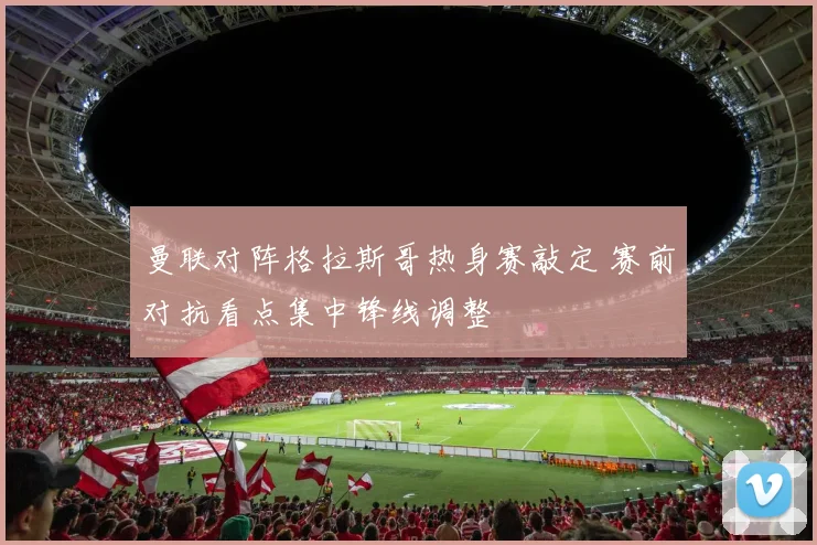曼联对阵格拉斯哥热身赛敲定 赛前对抗看点集中锋线调整