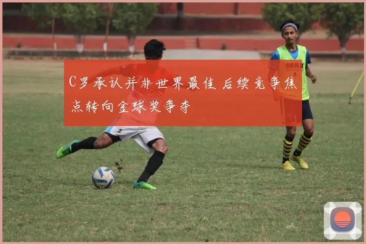 C罗承认并非世界最佳 后续竞争焦点转向金球奖争夺