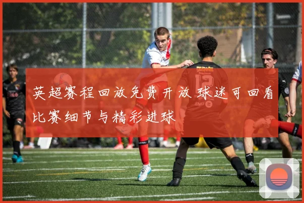 英超赛程回放免费开放 球迷可回看比赛细节与精彩进球