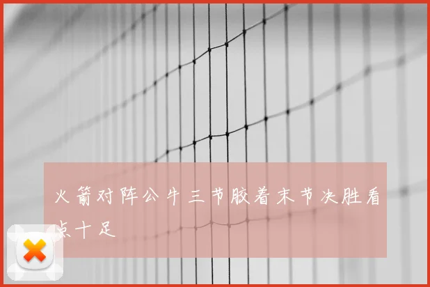 火箭对阵公牛三节胶着末节决胜看点十足