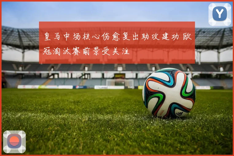皇马中场核心伤愈复出助攻建功 欧冠淘汰赛前景受关注