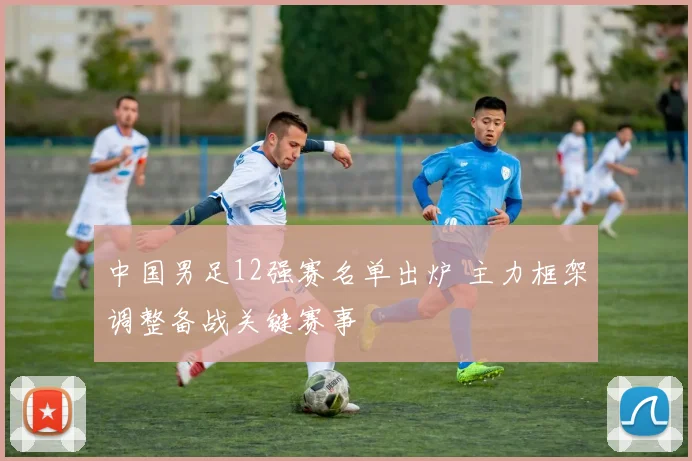 中国男足12强赛名单出炉 主力框架调整备战关键赛事
