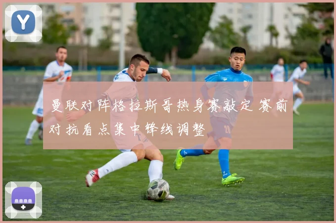 曼联对阵格拉斯哥热身赛敲定 赛前对抗看点集中锋线调整