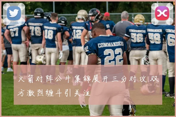 火箭对阵公牛集锦展开三分对攻 双方激烈缠斗引关注