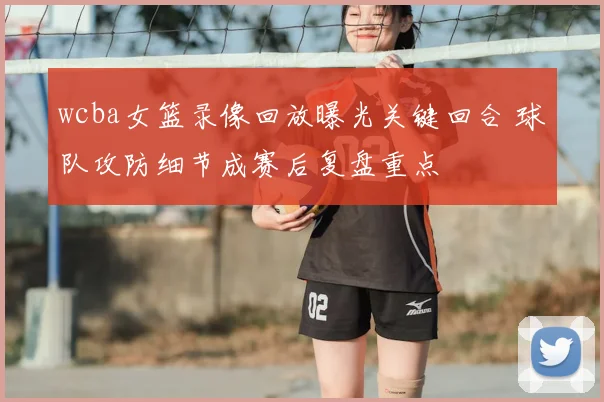 wcba女篮录像回放曝光关键回合 球队攻防细节成赛后复盘重点