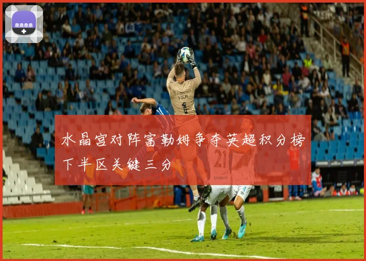 水晶宫对阵富勒姆争夺英超积分榜下半区关键三分
