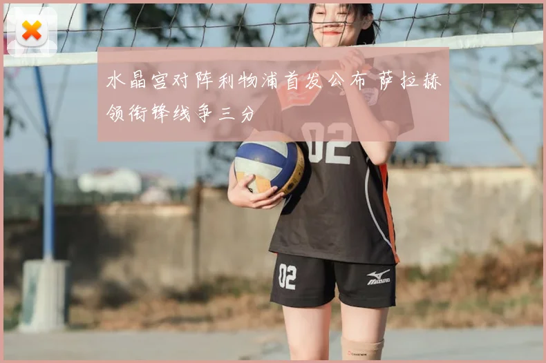 水晶宫对阵利物浦首发公布 萨拉赫领衔锋线争三分