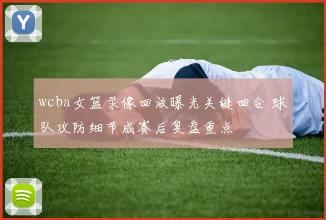wcba女篮录像回放曝光关键回合 球队攻防细节成赛后复盘重点