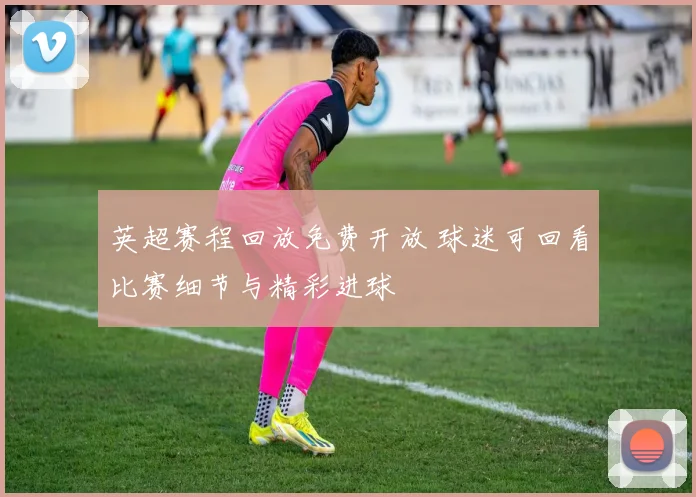 英超赛程回放免费开放 球迷可回看比赛细节与精彩进球