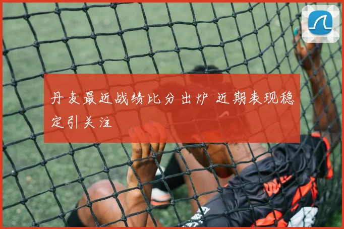 丹麦最近战绩比分出炉 近期表现稳定引关注